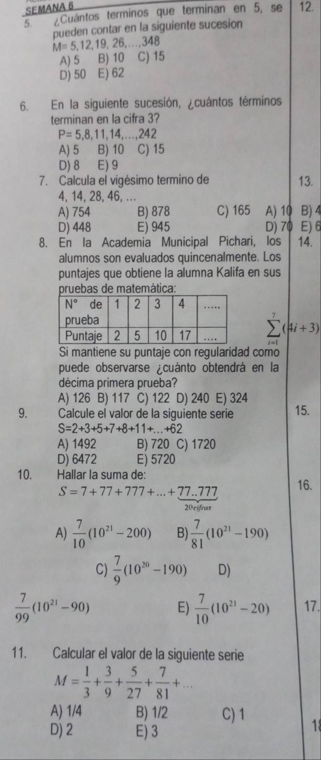 SEMANA 6 12.
5. ¿Cuántos terminos que terminan en 5, se
pueden contar en la siguiente sucesion
M=5,12,19,26,...,348
A) 5 B) 10 C) 15
D) 50 E) 62
6. En la siguiente sucesión, ¿cuántos términos
terminan en la cifra 3?
P=5,8,11,14,...,242
A) 5 B) 10 C) 15
D) 8 E) 9
7. Calcula el vigésimo termino de 13.
4, 14, 28, 46, ...
A) 754 B) 878 C) 165 A) 10 B)4
D) 448 E) 945 D) 70 E)6
8. En la Academia Municipal Pichari, los 14.
alumnos son evaluados quincenalmente. Los
puntajes que obtiene la alumna Kalifa en sus
pruebas de matemática:
(4i+3)
Si mantiene su puntaje con regularidad como
puede observarse ¿cuánto obtendrá en la
décima primera prueba?
A) 126 B) 117 C) 122 D) 240 E) 324
9. Calcule el valor de la siguiente serie 15.
S=2+3+5+7+8+11+...+62
A) 1492 B) 720 C) 1720
D) 6472 E) 5720
10. Hallar la suma de: 16.
S=7+77+777+...+77.777
20 cifras
A)  7/10 (10^(21)-200) B)  7/81 (10^(21)-190)
C)  7/9 (10^(20)-190) D)
 7/99 (10^(21)-90)
E)  7/10 (10^(21)-20) 17.
11. Calcular el valor de la siguiente serie
M= 1/3 + 3/9 + 5/27 + 7/81 +...
A) 1/4 B) 1/2 C) 1
D) 2 E) 3
18