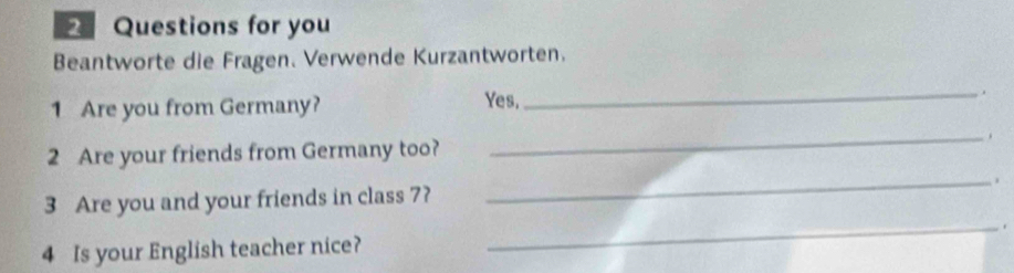 Questions for you 
Beantworte die Fragen. Verwende Kurzantworten. 
1 Are you from Germany? 
Yes, 
_ . 
2 Are your friends from Germany too? 
_ 
3 Are you and your friends in class 7? _. 
4 Is your English teacher nice? _ .