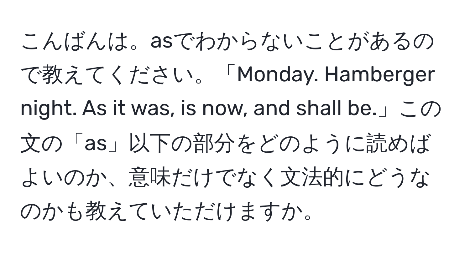 こんばんは。asでわからないことがあるので教えてください。「Monday. Hamberger night. As it was, is now, and shall be.」この文の「as」以下の部分をどのように読めばよいのか、意味だけでなく文法的にどうなのかも教えていただけますか。