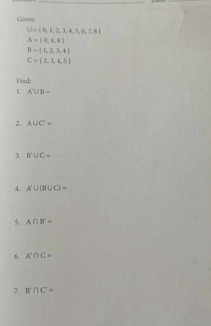 Given:
U= 0,1,2,3,4,5,6,7,8
A= 0,4,8
B= 1,2,3,4
C= 2,3,4,5
Find: 
1. A'∪ B=
2. A∪ C'=
3. B'∪ C=
4. A^(^,)∪ (B∪ C)=
5. A∩ B'=
6. A'∩ C=
7. B'∩ C'=