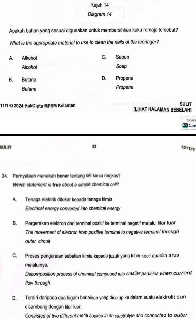 Rajah 14
Diagram 14
Apakah bahan yang sesuai digunakan untuk membersihkan kuku remaja tersebut?
What is the appropriate material to use to clean the nails of the teenager?
A. Alkohol C. Sabun
Alcohol Soap
B. Butana D. Propena
Butane Propene
11/1 © 2024 HakCipta MPSM Kelantan SULIT
[LIHAT HALAMAN SEBELAH]
Scan
Can
SULIT 22
1511/1
34. Pernyataan manakah benar tentang sel kimia ringkas?
Which statement is true about a simple chemical cell?
A. Tenaga elektrik ditukar kepada tenaga kimia
Electrical energy converted into chemical energy
B. Pergerakan elektron dari terminal positif ke terminal negatif melalui litar luar
The movement of electron from positive terminal to negative terminal through
outer circuit
C. Proses penguraian sebatian kimia kepada juzuk yang lebih kecil apabila arus
melaluinya.
Decomposition process of chemical compound into smaller particles when current
flow through
D. Terdiri daripada dua logam berlainan yang dicelup ke dalam suatu elektrolit dan
disambung dengan litar luar.
Consisted of two different metal soaked in an electrolyte and connected to outer