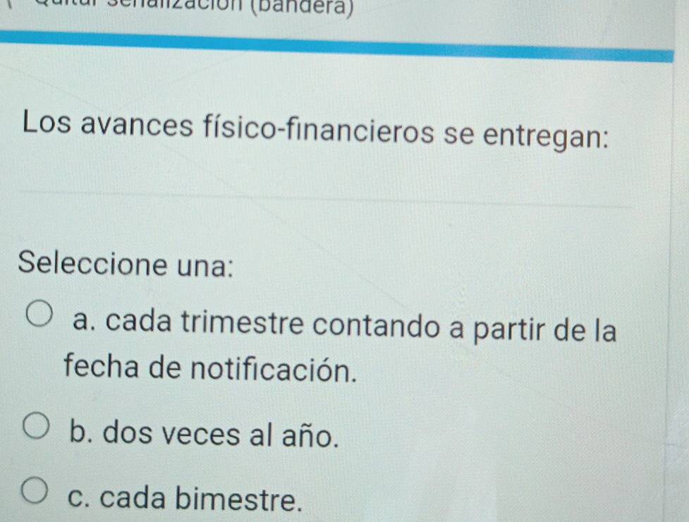 ación (bandera)
Los avances físico-financieros se entregan:
Seleccione una:
a. cada trimestre contando a partir de la
fecha de notificación.
b. dos veces al año.
c. cada bimestre.