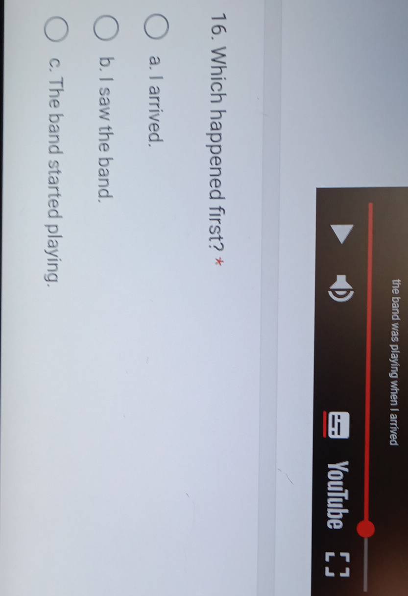 the band was playing when I arrived
YouTube 7
16. Which happened first? *
a. I arrived.
b. I saw the band.
c. The band started playing.