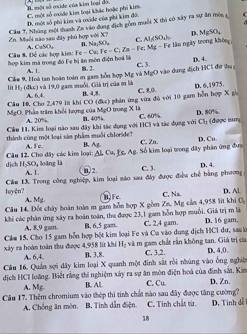 B. một số oxide của kim loại do.
C. một số oxide kim loại khác hoặc phi kim.
D. một số phi kim và oxide của phi kim đó.
Câu 7. Nhúng một thanh Zn vào dung dịch gồm muối X thì có xảy ra sự ăn mòn độ C
Zn. Muối nào sau đây phù hợp với X?
A. CuSO_4. B. Na_2SO_4. C. Al_2(SO_4)_3. D. MgSO_4.
Câu 8. Để các hợp kim: Fe - C -Cu;Fe-C;Zn-Fe; e: Mg Fe lâu ngày trong không
hợp kim mà trong đó Fe bị ăn mòn điện hoá là
A. 1. B. 2. C. 3. D. 4.
Câu 9. Hoà tan hoàn toàn m gam hỗn hợp Mg và MgO vào dung dịch HCl dư thu
lít H_2 (đkc) và 19,0 gam muối. Giá trị của m là
A. 6,4. B. 4,8. C. 8,0. D. 6,1975.
Câu 10. Cho 2,479 lít khí CO (đkc) phản ứng vừa đủ với 10 gam hỗn hợp X gồ
MgO. Phần trăm khối lượng của MgO trong X là
A. 20%. B. 40%. C. 60%. D. 80%.
Câu 11. Kim loại nào sau đây khi tác dụng với HCl và tác dụng với Cl_2 được nung
thành cùng một loại sản phẩm muối chloride?
A. Fe. B. Ag. C. Zn. D. Cu.
Câu 12. Cho dãy các kim loại: _ A1,Cu 1, Fe, Ag. Số kim loại trong dãy phản ứng đượ
dịch H_2SO_4 loãng là
A. 1. B,2. C. 3. D. 4.
Câu 13. Trong công nghiệp, kim loại nào sau đây được điều chế bằng phương
luyện? D. Al.
A. Mg. B. Fe. C. Na.
Câu 14. Đốt cháy hoàn toàn m gam hỗn hợp X gồm Zn, Mg cần 4,958 lít khí Cl_2
khi các phản ứng xảy ra hoàn toàn, thu được 23,1 gam hỗn hợp muối. Giá trị m là
A. 8,9 gam. B. 6,5 gam. C. 2,4 gam. D. 16 gam.
Câu 15. Cho 15 gam hỗn hợp bột kim loại Fe và Cu vào dung dịch HCl dư, sau k
xảy ra hoàn toàn thu được 4,958 lít khí H_2 và m gam chất rắn không tan. Giá trị của
A. 6,4. B. 3,8. C. 3,2. D. 4,0.
Câu 16. Quấn sợi dây kim loại X quanh một đinh sắt rồi nhúng vào ống nghiệm
dịch HCl loãng. Biết rằng thí nghiệm xảy ra sự ăn mòn điện hoá của đinh sắt. Kim
A. Mg. B. Al. C. Cu. D. Zn.
Câu 17. Thêm chromium vào thép thì tính chất nào sau đây được tăng cường?
A. Chống ăn mòn. B. Tính dẫn điện. C. Tính chất từ.  D. Tính dễ  1
18