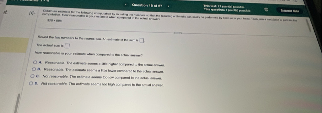 This test: 27 point(s) possible
This question: 1 point(s) possible Bubmit test
Obtain an estimate for the following computation by rounding the numbers so that the resulting arthmetic can easily be performed by hand or in your head. Then, use a calculator to perfor the
;t compufation. How reasonable is your estimate when compared to the actual answer?
328+598
Round the two numbers to the nearest ten. An estimate of the sum is □
The actual sum is □
How reasonable is your estimate when compared to the actual answer?
A. Reasonable. The estimate seems a little higher compared to the actual answer.
B. Reasonable. The estimate seems a little lower compared to the actual answer.
C. Not reasonable. The estimate seems too low compared to the actual answer.
D. Not reasonable. The estimate seems too high compared to the actual answer.