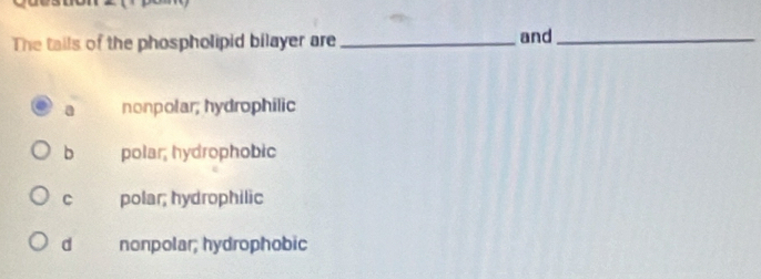 The tails of the phospholipid bilayer are_ and_
a nonpolar; hydrophilic
b polar, hydrophobic
C polar; hydrophilic
d nonpolar; hydrophobic