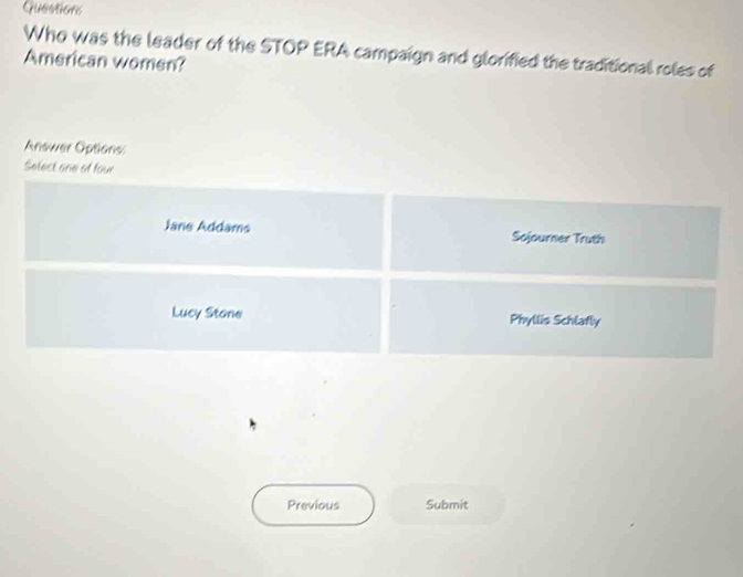 Guestions 
Who was the leader of the STOP ERA campaign and glorified the traditional roles of 
American women? 
Answer Options 
Select one of four 
Previous Submit