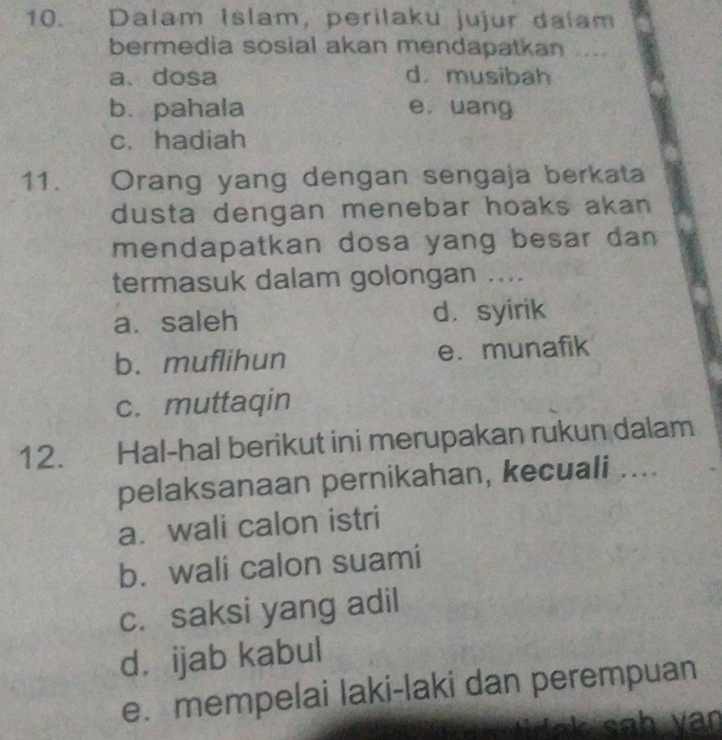 Dalam Islam, perilaku jujur dalam
bermedia sosial akan mendapatkan
a、dosa d. musibah
b. pahala e. uang
c. hadiah
11. Orang yang dengan sengaja berkata
dusta dengan menebar hoaks akan 
mendapatkan dosa yang besar dan 
termasuk dalam golongan ....
a. saleh d. syirik
b. muflihun e. munafik
c. muttaqin
12. Hal-hal berikut ini merupakan rukun dalam
pelaksanaan pernikahan, kecuali ....
a. wali calon istri
b. wali calon suami
c. saksi yang adil
d. ijab kabul
e. mempelai laki-laki dan perempuan
a k sah v an