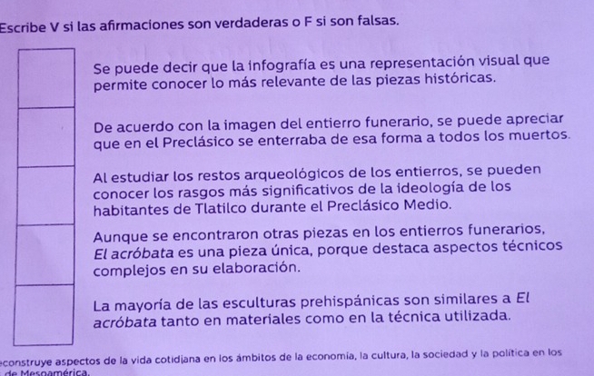 Escribe V si las afirmaciones son verdaderas o F si son falsas.
Se puede decir que la infografía es una representación visual que
permite conocer lo más relevante de las piezas históricas.
De acuerdo con la imagen del entierro funerario, se puede apreciar
que en el Preclásico se enterraba de esa forma a todos los muertos.
Al estudiar los restos arqueológicos de los entierros, se pueden
conocer los rasgos más significativos de la ideología de los
habitantes de Tlatilco durante el Preclásico Medio.
Aunque se encontraron otras piezas en los entierros funerarios,
El acróbata es una pieza única, porque destaca aspectos técnicos
complejos en su elaboración.
La mayoría de las esculturas prehispánicas son similares a El
acróbata tanto en materiales como en la técnica utilizada.
econstruye aspectos de la vida cotidjana en los ámbitos de la economía, la cultura, la sociedad y la política en los
e Mesnamérica