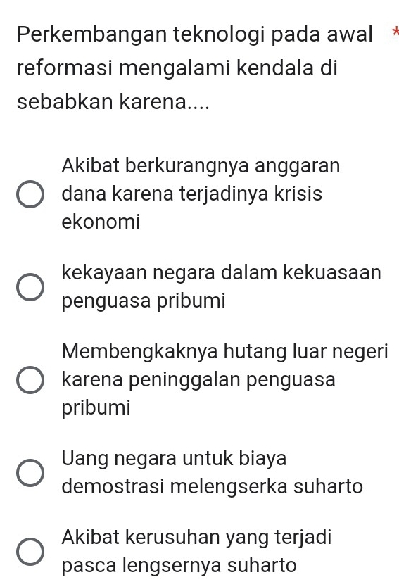 Perkembangan teknologi pada awal *
reformasi mengalami kendala di
sebabkan karena....
Akibat berkurangnya anggaran
dana karena terjadinya krisis
ekonomi
kekayaan negara dalam kekuasaan
penguasa pribumi
Membengkaknya hutang luar negeri
karena peninggalan penguasa
pribumi
Uang negara untuk biaya
demostrasi melengserka suharto
Akibat kerusuhan yang terjadi
pasca lengsernya suharto