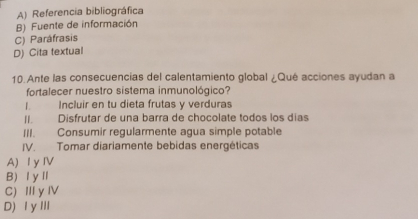 A) Referencia bibliográfica
B) Fuente de información
C) Paráfrasis
D) Cita textual
10.Ante las consecuencias del calentamiento global ¿Qué acciones ayudan a
fortalecer nuestro sistema inmunológico?
1 Incluir en tu dieta frutas y verduras
II. Disfrutar de una barra de chocolate todos los días
III. Consumir regularmente agua simple potable
IV. Tomar diariamente bebidas energéticas
A) I yⅣV
B ⅠyⅡ
C) I y IV
D) ⅠyⅢ