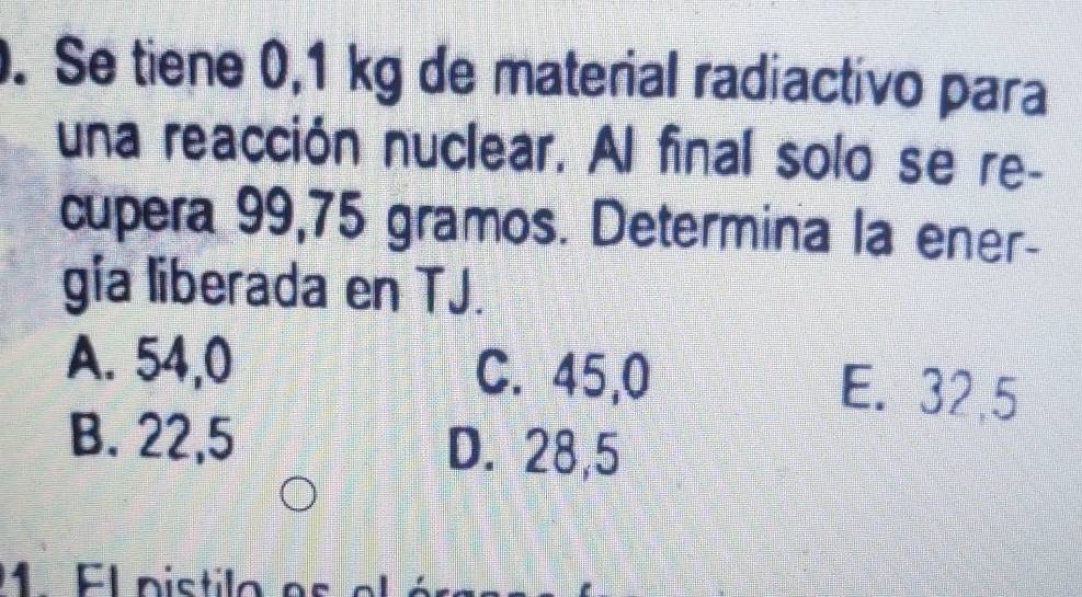 Se tiene 0,1 kg de material radiactivo para
una reacción nuclear. Al final solo se re-
cupera 99,75 gramos. Determina la ener-
gia liberada en TJ.
A. 54,0 C. 45,0 E. 32,5
B. 22,5
D. 28,5
1 EL nistilo e