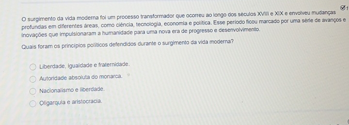 S1
O surgimento da vida moderna foi um processo transformador que ocorreu ao longo dos séculos XVIII e XIX e envolveu mudanças
profundas em diferentes áreas, como ciência, tecnologia, economia e política. Esse período ficou marcado por uma série de avanços e
inovações que impulsionaram a humanidade para uma nova era de progresso e desenvolvimento.
Quais foram os princípios políticos defendidos durante o surgimento da vida moderna?
Liberdade, igualdade e fraternidade.
Autoridade absoluta do monarca.
Nacionalismo e liberdade.
Oligarquia e aristocracia.