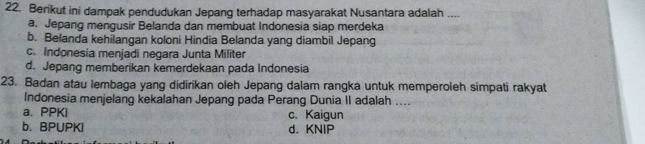 Berikut ini dampak pendudukan Jepang terhadap masyarakat Nusantara adalah ....
a. Jepang mengusir Belanda dan membuat Indonesia siap merdeka
b. Belanda kehilangan koloni Hindia Belanda yang diambil Jepang
c. Indonesia menjadi negara Junta Militer
d. Jepang memberikan kemerdekaan pada Indonesia
23. Badan atau lembaga yang didirikan oleh Jepang dalam rangka untuk memperoleh simpati rakyat
Indonesia menjelang kekalahan Jepang pada Perang Dunia II adalah ....
a. PPKi c. Kaigun
b. BPUPKI d. KNIP