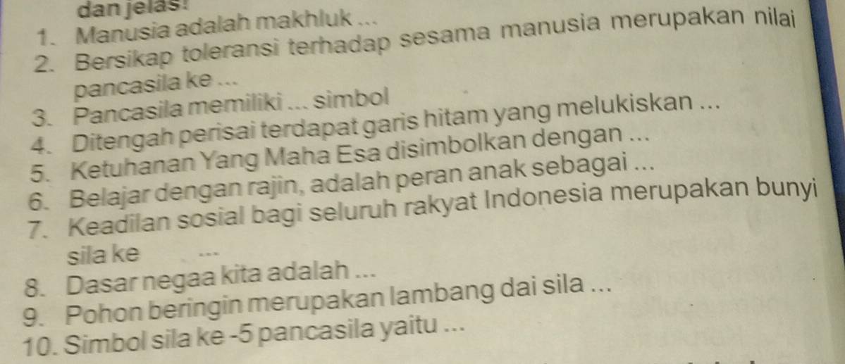 dan jelás! 
1. Manusia adalah makhluk ... 
2. Bersikap toleransi terhadap sesama manusia merupakan nilai 
pancasila ke ... 
3. Pancasila memiliki ... simbol 
4. Ditengah perisai terdapat garis hitam yang melukiskan ... 
5. Ketuhanan Yang Maha Esa disimbolkan dengan ... 
6. Belajar dengan rajin, adalah peran anak sebagai ... 
7. Keadilan sosial bagi seluruh rakyat Indonesia merupakan bunyi 
sila ke 
8. Dasar negaa kita adalah ... 
9. Pohon beringin merupakan lambang dai sila ... 
10. Simbol sila ke -5 pancasila yaitu ...