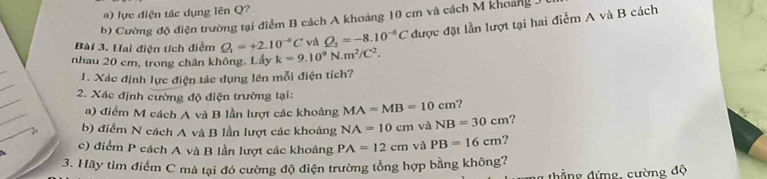 ) lực điện tác dụng lên Q?
b) Cường độ điện trường tại điểm B cách A khoảng 10 cm và cách M khoảng 3
Bài 3. Hai điện tích diểm Q_1=+2.10^(-6)C và Q_2=-8.10^(-6)C được đặt lần lượt tại hai điểm A và
B cách
_
nhau 20 cm, trong chân không. Lấy k=9.10^9N.m^2/C^2. 
_
1. Xác định lực điện tảc dụng lên mỗi điện tích?
_
2. Xác định cường độ điện trường tại:
_
a) điểm M cách A và B lần lượt các khoâng MA=MB=10cm ?
b) điểm N cách A và B lần lượt các khoảng NA=10cm và NB=30cm ?
c) điểm P cách A và B lần lượt các khoảng PA=12cm và PB=16cm ?
3. Hãy tìm điểm C mà tại đó cường độ điện trường tổng hợp bằng không?
thẳng đứng, cường độ