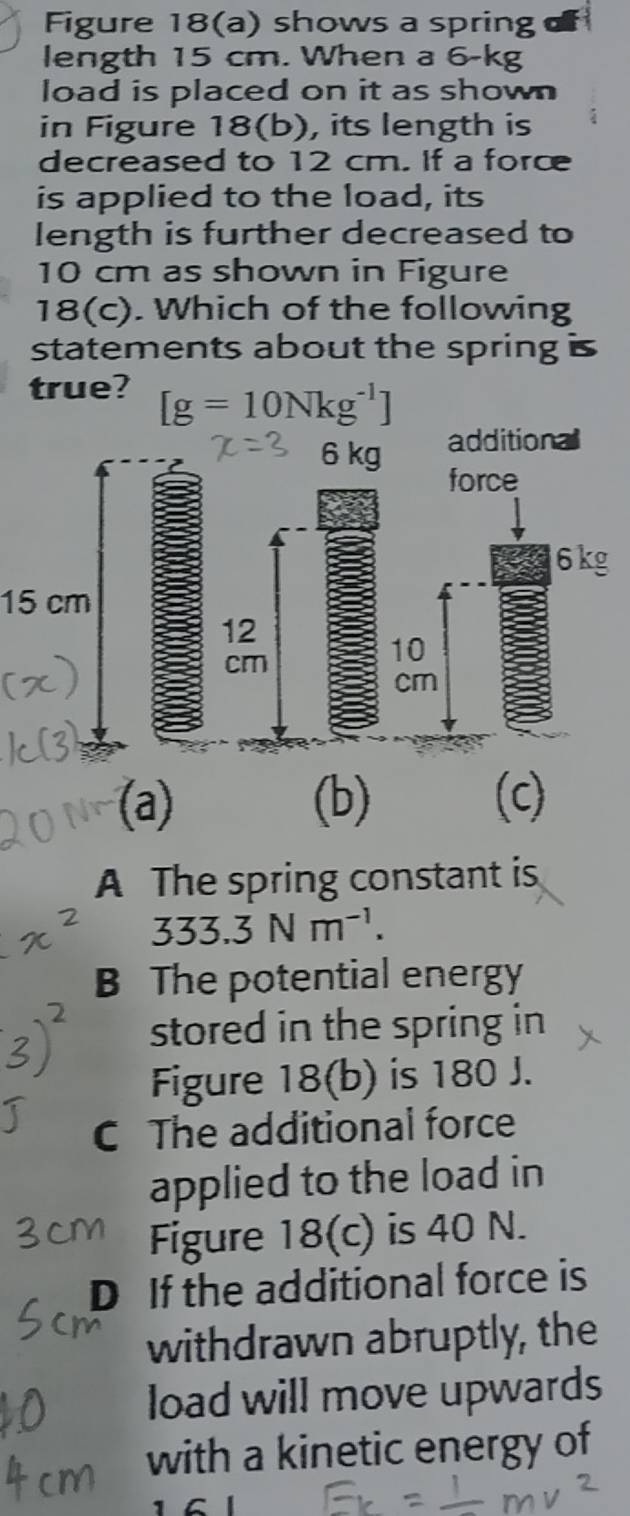 Figure 18(a) shows a spring
length 15 cm. When a 6-kg
load is placed on it as shown
in Figure 18(b), its length is
decreased to 12 cm. If a force
is applied to the load, its
length is further decreased to
10 cm as shown in Figure
1 8 (c). Which of the following
statements about the spring
true? [g=10Nkg^(-1)]
15 cm
(a) (b) (c)
A The spring constant is
333.3Nm^(-1). 
B The potential energy
stored in the spring in
Figure 18(b) is 180 J.
C The additional force
applied to the load in
Figure 18(c) is 40 N.
D If the additional force is
withdrawn abruptly, the
load will move upwards
with a kinetic energy of