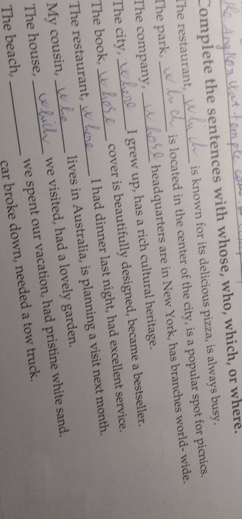 Complete the sentences with whose, who, which, or where. 
The restaurant, is known for its delicious pizza, is always busy. 
The park, _is located in the center of the city, is a popular spot for picnics. 
The company, headquarters are in New York, has branches world- wide. 
The city, _I grew up, has a rich cultural heritage. 
The book,_ _cover is beautifully designed, became a bestseller. 
The restaurant, I had dinner last night, had excellent service. 
My cousin, __lives in Australia, is planning a visit next month. 
we visited, had a lovely garden. 
The beach, __we spent our vacation, had pristine white sand. 
The house, 
car broke down, needed a tow truck.