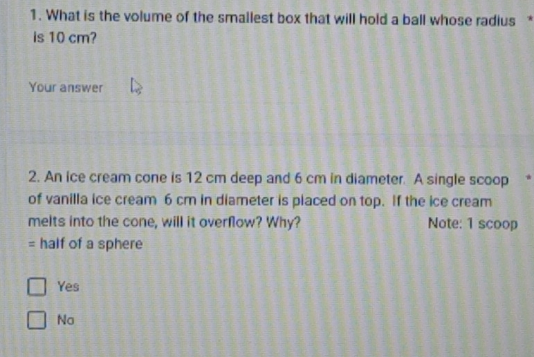 What is the volume of the smallest box that will hold a ball whose radius *
is 10 cm?
Your answer
2. An ice cream cone is 12 cm deep and 6 cm in diameter. A single scoop *
of vanilla ice cream 6 cm in diameter is placed on top. If the ice cream
melts into the cone, will it overflow? Why? Note: 1 scoop
= half of a sphere
Yes
No