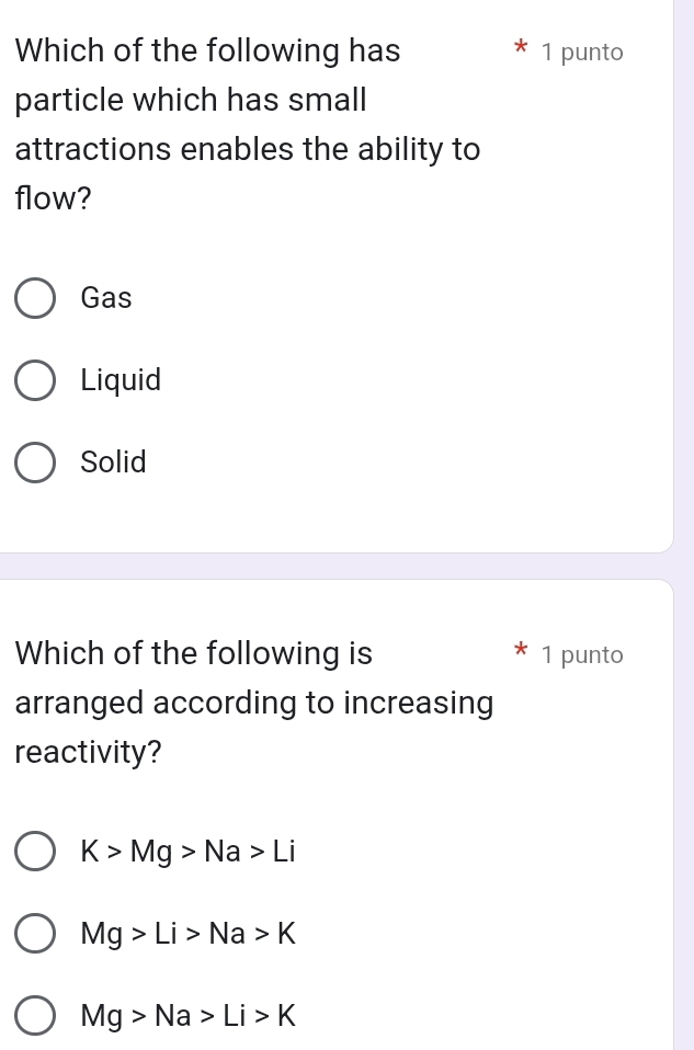 Which of the following has 1 punto
particle which has small
attractions enables the ability to
flow?
Gas
Liquid
Solid
Which of the following is 1 punto
arranged according to increasing
reactivity?
K>Mg>Na>Li
Mg>Li>Na>K
Mg>Na>Li>K