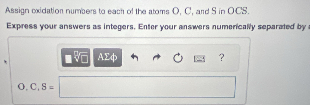 Assign oxidation numbers to each of the atoms O, C, and S in OCS. 
Express your answers as integers. Enter your answers numerically separated by
sqrt[□](□ ) AΣφ ?
O, C, S=