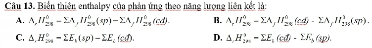 Biến thiên enthalpy của phản ứng theo năng lượng liên kết là:
A. △ _rH_(298)^0=sumlimits △ _fH_(298)^0(sp)-sumlimits △ _fH_(298)^0(cd). B. △ _rH_(298)^0=sumlimits △ _fH_(298)^0(cd)-sumlimits △ _fH_(298)^0(sp).
C. △ _rH_(298)^0=sumlimits E_b(sp)-sumlimits E_b(cd). D. △ _rH_(298)^0=sumlimits E_b(cd)-sumlimits E_b(sp).