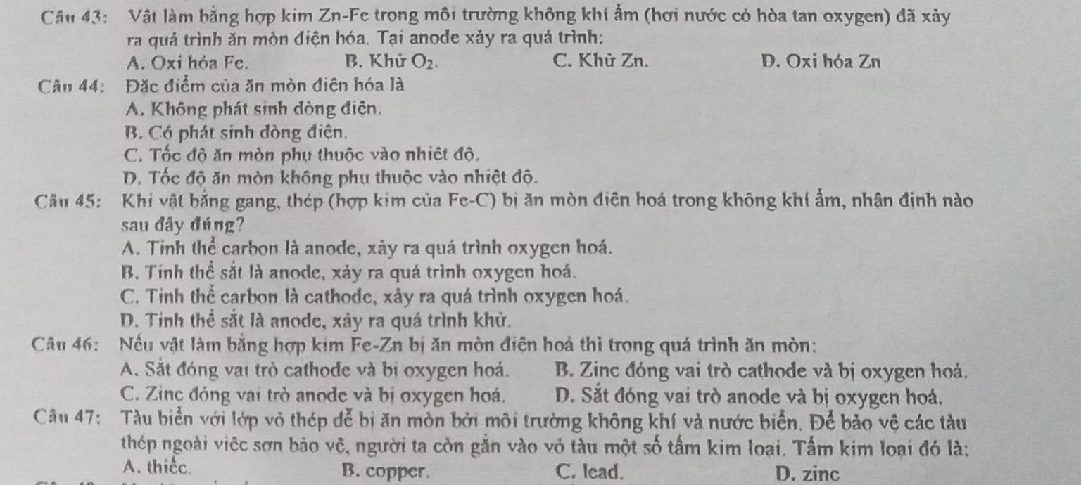 Vật làm bằng hợp kim Zn-Fe trong môi trường không khí ẩm (hơi nước có hòa tan oxygen) đã xảy
ra quả trình ăn mòn điện hóa. Tại anode xảy ra quá trình:
A. Oxi hóa Fe. B. Khử O_2. C. Khử Zn. D. Oxi hóa Zn
Câu 44:  Đặc điểm của ăn mòn điện hóa là
A. Không phát sinh đòng điện.
B. Có phát sinh đòng điện.
C. Tốc độ ăn mòn phụ thuộc vào nhiết độ.
D. Tốc độ ăn mòn không phụ thuộc vào nhiệt độ.
Câu 45:  Khi vật bằng gang, thép (hợp kim của Fe-C) bị ăn mòn điện hoá trong không khí ẩm, nhận định nào
sau đây đúng?
A. Tinh thể carbon là anode, xãy ra quá trình oxygen hoá.
B. Tinh thể sắt là anode, xảy ra quá trình oxygen hoá.
C. Tinh thể carbon là cathode, xảy ra quá trình oxygen hoá.
D. Tinh thể sắt là anode, xảy ra quá trình khử.
Câu 46: Nếu vật làm bằng hợp kim Fe-Zn bị ăn mòn điện hoá thì trong quá trình ăn mòn:
A. Sắt đóng vai trò cathode và bị oxygen hoá. B. Zinc đóng vai trò cathode và bị oxygen hoá.
C. Zinc đóng vai trò anode và bị oxygen hoá. D. Sắt đóng vai trò anode và bị oxygen hoá.
Câu 47:  Tàu biển với lớp vỏ thép đễ bị ăn mòn bởi môi trường không khí và nước biển. Để bảo vệ các tàu
thép ngoài việc sơn bảo vệ, người ta còn gắn vào vỏ tàu một số tấm kim loại. Tấm kim loại đó là:
A. thiếc. B. copper. C. lcad. D. zinc