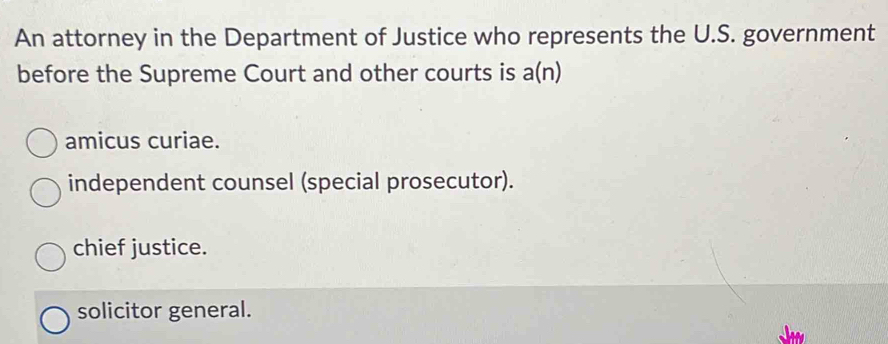 An attorney in the Department of Justice who represents the U.S. government
before the Supreme Court and other courts is a(n)
amicus curiae.
independent counsel (special prosecutor).
chief justice.
solicitor general.