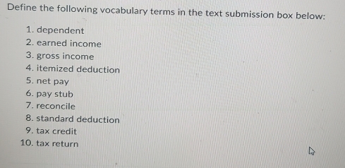 Define the following vocabulary terms in the text submission box below: 
1. dependent 
2. earned income 
3. gross income 
4. itemized deduction 
5. net pay 
6. pay stub 
7. reconcile 
8. standard deduction 
9. tax credit 
10. tax return