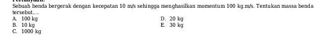 Sebuah benda bergerak dengan kecepatan 10 m/s sehingga menghasilkan momentum 100 kg.m/s. Tentukan massa benda
tersebut....
A. 100 kg D. 20 kg
B. 10 kg E. 30 kg
C. 1000 kg