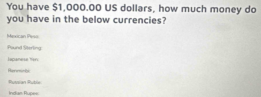 You have $1,000.00 US dollars, how much money do 
you have in the below currencies? 
Mexican Peso: 
Pound Sterling: 
Japanese Yen: 
Renminbi: 
Russian Ruble: 
Indian Rupee: