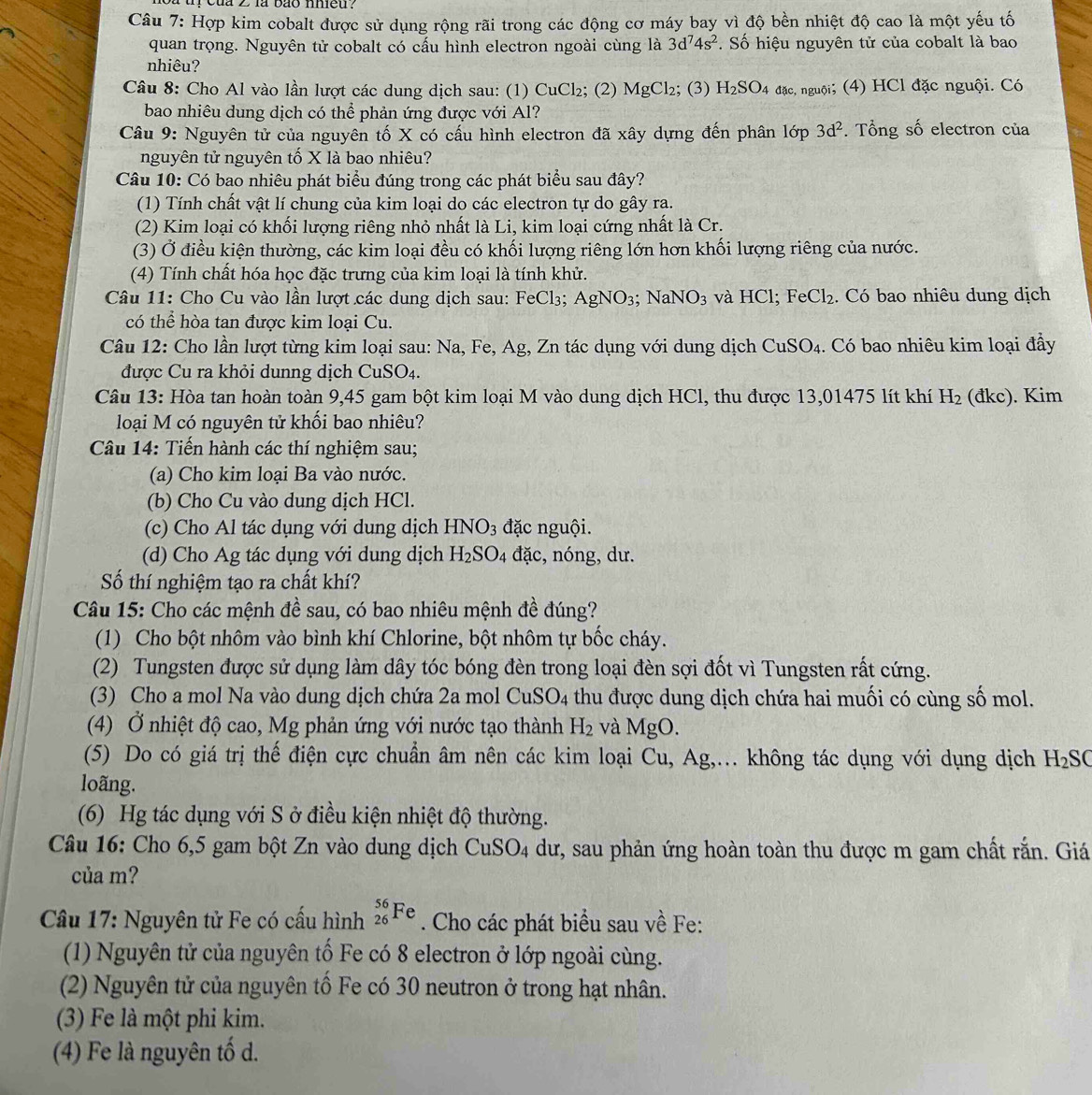 của 2 là bão mmeu  .
Câu 7: Hợp kim cobalt được sử dụng rộng rãi trong các động cơ máy bay vì độ bền nhiệt độ cao là một yếu tố
quan trọng. Nguyên tử cobalt có cấu hình electron ngoài cùng là 3d^74s^2. Số hiệu nguyên tử của cobalt là bao
nhiêu?
Câu 8: Cho Al vào lần lượt các dung dịch sau: (1) CuCl₂; (2) MgCl₂; (3) H_2SO_4 đặc, nguội; (4) HCl đặc nguội. Có
bao nhiêu dung dịch có thể phản ứng được với Al?
Câu 9: Nguyên tử của nguyên tố X có cấu hình electron đã xây dựng đến phân lớp 3d^2. Tổng số electron của
nguyên tử nguyên tố X là bao nhiêu?
Câu 10: Có bao nhiêu phát biểu đúng trong các phát biểu sau đây?
(1) Tính chất vật lí chung của kim loại do các electron tự do gây ra.
(2) Kim loại có khối lượng riêng nhỏ nhất là Li, kim loại cứng nhất là Cr.
(3) Ở điều kiện thường, các kim loại đều có khối lượng riêng lớn hơn khối lượng riêng của nước.
(4) Tính chất hóa học đặc trưng của kim loại là tính khử.
Câu 11: Cho Cu vào lần lượt các dung dịch sau: FeCl_3; AgNO_3; N aNO_3 và HCl; FeCl₂. Có bao nhiêu dung dịch
có thể hòa tan được kim loại Cu.
Câu 12: Cho lần lượt từng kim loại sau: Na, Fe, Ag, Zn tác dụng với dung dịch CuSO_4 1. Có bao nhiêu kim loại đầy
được Cu ra khỏi dunng dịch Cư SO_4.
Câu 13: Hòa tan hoàn toàn 9,45 gam bột kim loại M vào dung dịch HCl, thu được 13,01475 lít khí H_2 (đkc). Kim
loại M có nguyên tử khối bao nhiêu?
Câu 14: Tiến hành các thí nghiệm sau;
(a) Cho kim loại Ba vào nước.
(b) Cho Cu vào dung dịch HCl.
(c) Cho Al tác dụng với dung dịch HNO_3 đặc nguội.
(d) Cho Ag tác dụng với dung dịch H_2SO_4 đặc, nóng, dư.
Số thí nghiệm tạo ra chất khí?
Câu 15: Cho các mệnh đề sau, có bao nhiêu mệnh đề đúng?
(1) Cho bột nhôm vào bình khí Chlorine, bột nhôm tự bốc cháy.
(2) Tungsten được sử dụng làm dây tóc bóng đèn trong loại đèn sợi đốt vì Tungsten rất cứng.
(3) Cho a mol Na vào dung dịch chứa 2a mol CuSO_4 thu được dung dịch chứa hai muối có cùng số mol.
(4) Ở nhiệt độ cao, Mg phản ứng với nước tạo thành H_2 và MgO
(5) Do có giá trị thế điện cực chuẩn âm nên các kim loại Cu, Ag,... không tác dụng với dụng dịch H_2SC
loãng.
(6) Hg tác dụng với S ở điều kiện nhiệt độ thường.
Câu 16: Cho 6,5 gam bột Zn vào dung dịch CuS O_4 dư, sau phản ứng hoàn toàn thu được m gam chất rắn. Giá
của m?
Câu 17: Nguyên tử Fe có cấu hình _(26)^(56)Fe. Cho các phát biểu sau về Fe:
(1) Nguyên tử của nguyên tố Fe có 8 electron ở lớp ngoài cùng.
(2) Nguyên tử của nguyên tố Fe có 30 neutron ở trong hạt nhân.
(3) Fe là một phi kim.
(4) Fe là nguyên tố d.