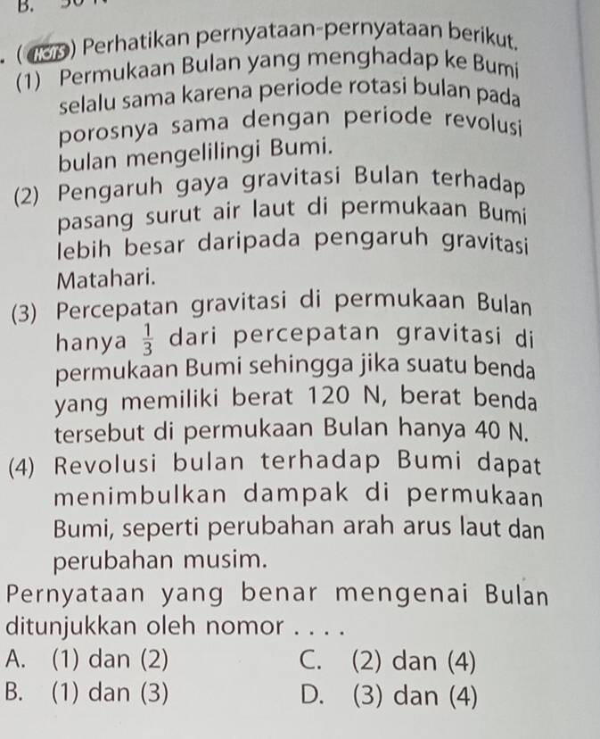 (13p) Perhatikan pernyataan-pernyataan berikut.
(1) Permukaan Bulan yang menghadap ke Bumi
selalu sama karena periode rotasi bulan pada
porosnya sama dengan periode revolusi
bulan mengelilingi Bumi.
(2) Pengaruh gaya gravitasi Bulan terhadap
pasang surut air laut di permukaan Bumi
lebih besar daripada pengaruh gravitasi
Matahari.
(3) Percepatan gravitasi di permukaan Bulan
hanya  1/3  dari percepatan gravitasi di
permukaan Bumi sehingga jika suatu benda
yang memiliki berat 120 N, berat benda
tersebut di permukaan Bulan hanya 40 N.
(4) Revolusi bulan terhadap Bumi dapat
menimbulkan dampak di permukaan
Bumi, seperti perubahan arah arus laut dan
perubahan musim.
Pernyataan yang benar mengenai Bulan
ditunjukkan oleh nomor . . . .
A. (1) dan (2) C. (2) dan (4)
B. (1) dan (3) D. (3) dan (4)