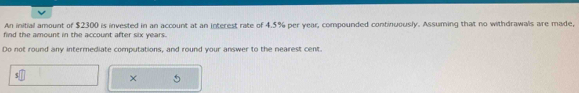 An initial amount of $2300 is invested in an account at an interest rate of 4.5% per year, compounded continuously. Assuming that no withdrawals are made, 
find the amount in the account after six years. 
Do not round any intermediate computations, and round your answer to the nearest cent. 
×