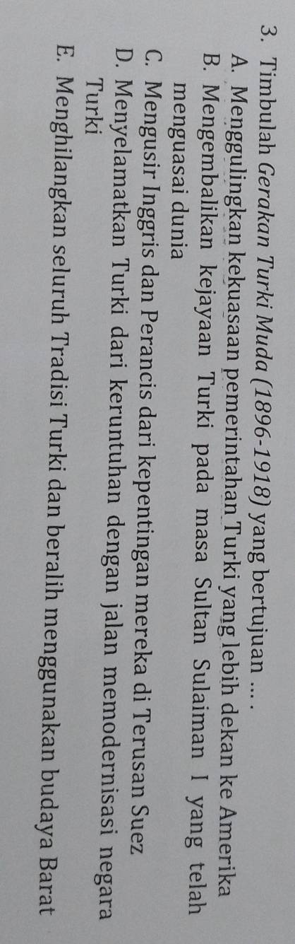 Timbulah Gerakan Turki Muda (1896-1918) yang bertujuan ... .
A. Menggulingkan kekuasaan pemerintahan Turki yang lebih dekan ke Amerika
B. Mengembalikan kejayaan Turki pada masa Sultan Sulaiman I yang telah
menguasai dunia
C. Mengusir Inggris dan Perancis dari kepentingan mereka di Terusan Suez
D. Menyelamatkan Turki dari keruntuhan dengan jalan memodernisasi negara
Turki
E. Menghilangkan seluruh Tradisi Turki dan beralih menggunakan budaya Barat