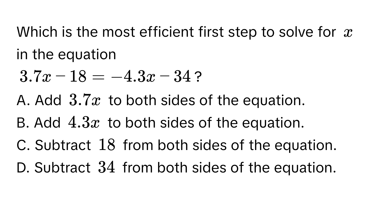 Which is the most efficient first step to solve for $x$ in the equation
$3.7x - 18 = -4.3x - 34$?
A. Add $3.7x$ to both sides of the equation. 
B. Add $4.3x$ to both sides of the equation. 
C. Subtract $18$ from both sides of the equation. 
D. Subtract $34$ from both sides of the equation.