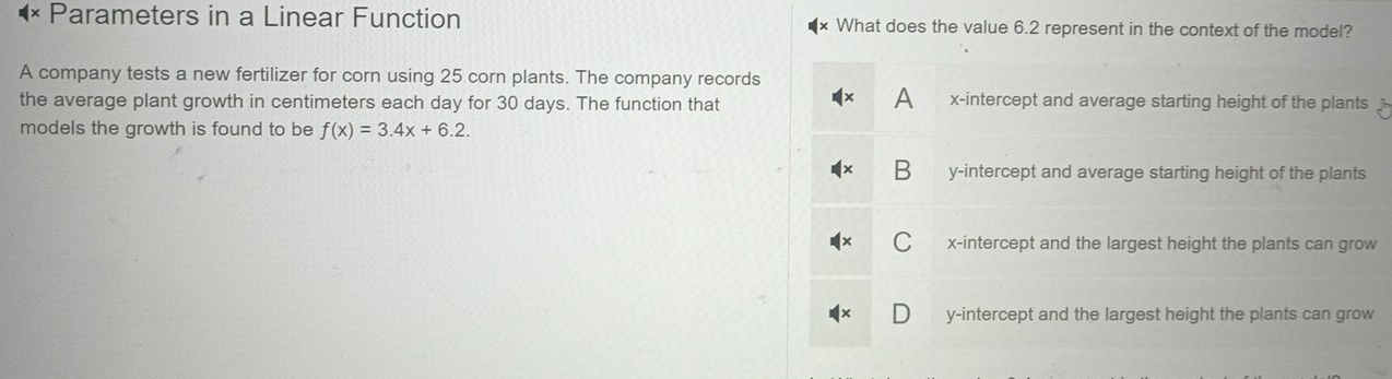 Parameters in a Linear Function What does the value 6.2 represent in the context of the model?
A company tests a new fertilizer for corn using 25 corn plants. The company records
A
the average plant growth in centimeters each day for 30 days. The function that x-intercept and average starting height of the plants
models the growth is found to be f(x)=3.4x+6.2.
B y-intercept and average starting height of the plants
C x-intercept and the largest height the plants can grow
D y-intercept and the largest height the plants can grow