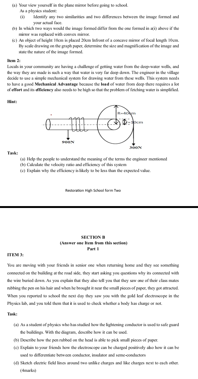 Your view yourself in the plane mirror before going to school.
As a physics student:
(i) Identify any two similarities and two differences between the image formed and
your actual face.
(b) In which two ways would the image formed differ from the one formed in a(i) above if the
mirror was replaced with convex mirror.
(c) An object of height 10cm is placed 20cm Infront of a concave mirror of focal length 10cm.
By scale drawing on the graph paper, determine the size and magnification of the image and
state the nature of the image formed.
Item 2:
Locals in your community are having a challenge of getting water from the deep-water wells, and
the way they are made is such a way that water is very far deep down. The engineer in the village
decide to use a simple mechanical system for drawing water from these wells. This system needs
to have a good Mechanical Advantage because the load of water from deep there requires a lot
of effort and its efficiency also needs to be high so that the problem of fetching water is simplified.
Hint:
Task:
(a) Help the people to understand the meaning of the terms the engineer mentioned
(b) Calculate the velocity ratio and efficiency of this system
(c) Explain why the efficiency is likely to be less than the expected value.
Restoration High School form Two
SECTION B
(Answer one Item from this section)
Part 1
ITEM 3:
You are moving with your friends in senior one when returning home and they see something
connected on the building at the road side, they start asking you questions why its connected with
the wire buried down. As you explain that they also tell you that they saw one of their class mates
rubbing the pen on his hair and when he brought it near the small pieces of paper, they got attracted.
When you reported to school the next day they saw you with the gold leaf electroscope in the
Physics lab, and you told them that it is used to check whether a body has charge or not.
Task:
(a) As a student of physics who has studied how the lightening conductor is used to safe guard
the buildings. With the diagram, describe how it can be used.
(b) Describe how the pen rubbed on the head is able to pick small pieces of paper.
(c) Explain to your friends how the electroscope can be charged positively also how it can be
used to differentiate between conductor, insulator and seme-conductors
(d) Sketch electric field lines around two unlike charges and like charges next to each other.
(4marks)