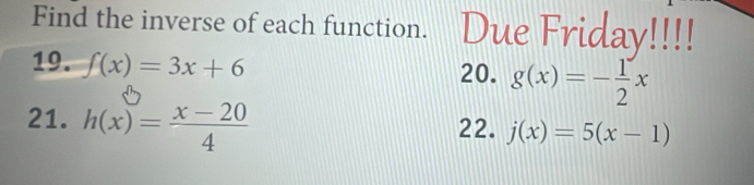 Find the inverse of each function. Due Friday!!!! 
19. f(x)=3x+6 20. g(x)=- 1/2 x
21. h(x)= (x-20)/4 
22. j(x)=5(x-1)