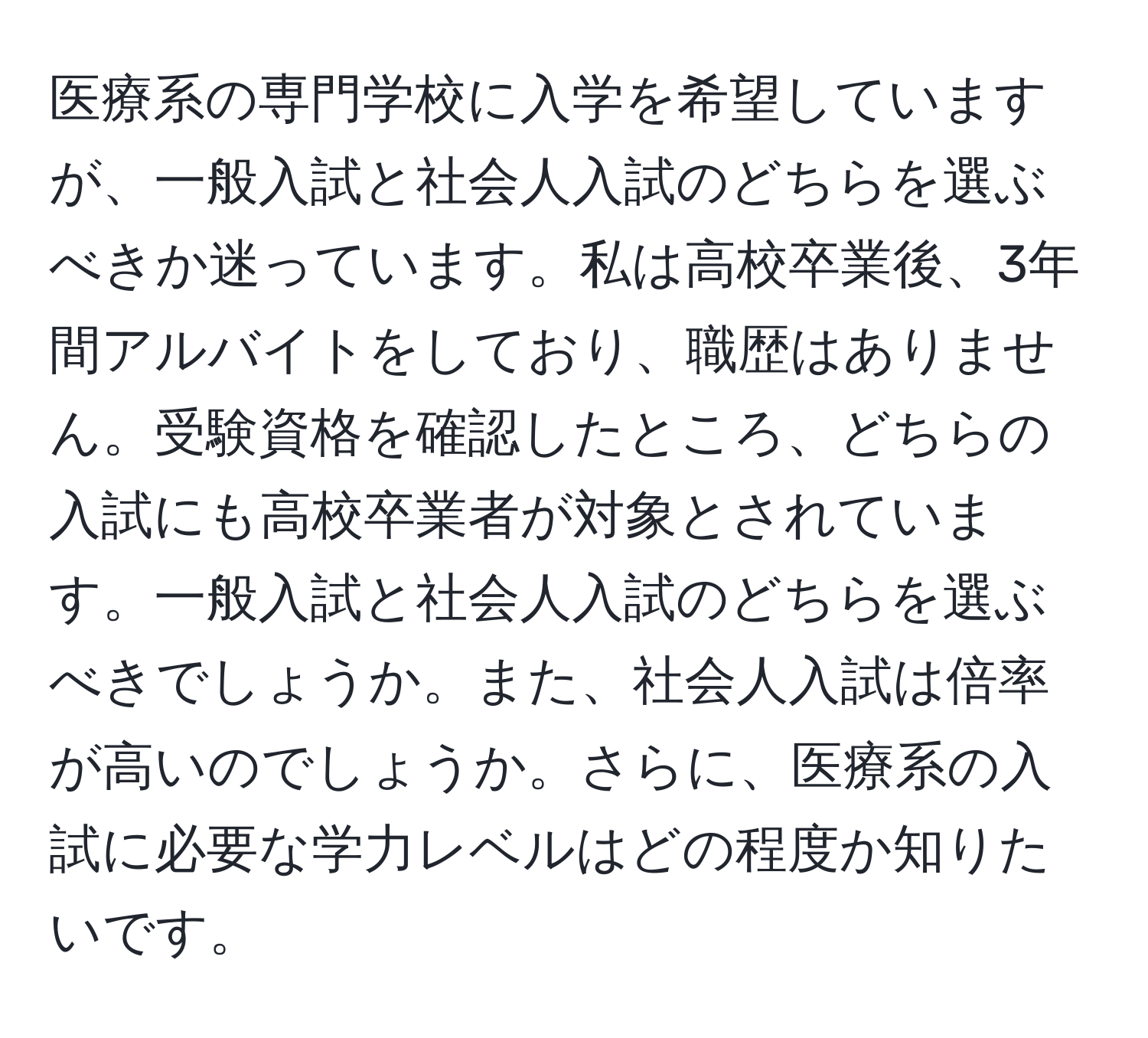 医療系の専門学校に入学を希望していますが、一般入試と社会人入試のどちらを選ぶべきか迷っています。私は高校卒業後、3年間アルバイトをしており、職歴はありません。受験資格を確認したところ、どちらの入試にも高校卒業者が対象とされています。一般入試と社会人入試のどちらを選ぶべきでしょうか。また、社会人入試は倍率が高いのでしょうか。さらに、医療系の入試に必要な学力レベルはどの程度か知りたいです。