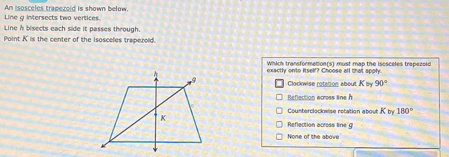 An isosceles trapezoid is shown below.
Line g intersects two vertices.
Line h bisects each side it passes through.
Point K is the center of the isosceles trapezoid.
Which transformation(s) must map the isosceles trapezoid
exactly onto itself? Choose all that apply.
Clockwise rotation about K by 90°
Reflection across line h
Counterclockwise rotation about K by 180°
Reflection across line g
None of the above