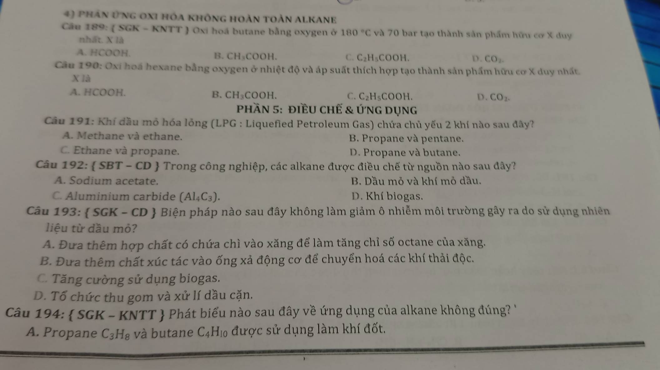 phần ứng oxi hóa không hoàn toàn alkane
Câu 189:  SGK - KNTT  Oxi hoá butane bằng oxygen ở 180°C và 70 bar tạo thành sản phẩm hữu cơ X duy
nhất. X là
A. HCOOH. B. CH₃COOH. C_2H ,COOH.
C.
D. CO_2.
Câu 190: Oxi hoá hexane bằng oxygen ở nhiệt độ và áp suất thích hợp tạo thành sản phẩm hữu cơ X duy nhất
X là
A. HCOOH. C. C_2H_5 COOH.
B. CH_3COOH. D. CO_2.
phần 5: điềU chế & ứnG Dụng
Câu 191: Khí dầu mỏ hóa lỏng (LPG : Liquefied Petroleum Gas) chứa chủ yếu 2 khí nào sau đây?
A. Methane và ethane. B. Propane và pentane.
C. Ethane và propane. D. Propane và butane.
Câu 192:  SBT T - CD  Trong công nghiệp, các alkane được điều chế từ nguồn nào sau đây?
A. Sodium acetate. B. Dầu mỏ và khí mỏ dầu.
C. Aluminium carbide (Al_4C_3). D. Khí biogas.
Câu 193:  SGK - CD  Biện pháp nào sau đây không làm giảm ô nhiễm môi trường gây ra do sử dụng nhiên
liệu từ dầu mỏ?
A. Đưa thêm hợp chất có chứa chì vào xăng để làm tăng chỉ số octane của xăng.
B. Đưa thêm chất xúc tác vào ống xả động cơ để chuyển hoá các khí thải độc.
C. Tăng cường sử dụng biogas.
D. Tổ chức thu gom và xử lí dầu cặn.
Câu 194:  SGK - KNTT  Phát biểu nào sau đây về ứng dụng của alkane không đúng? ''
A. Propane C_3H_8 và butane C_4H_10 được sử dụng làm khí đốt.