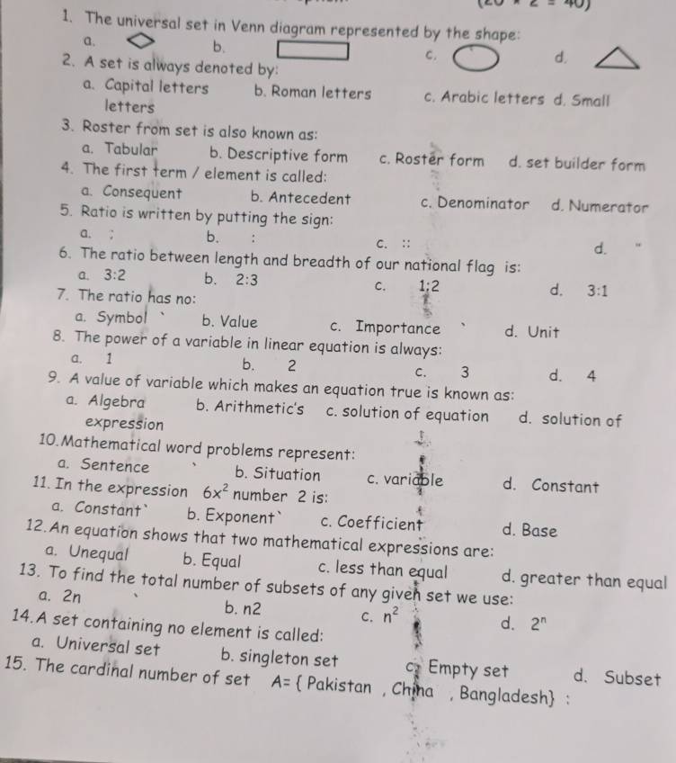 z=40)
1. The universal set in Venn diagram represented by the shape:
a.
b.
c.
d.
2. A set is always denoted by:
a. Capital letters b. Roman letters c. Arabic letters d. Small
letters
3. Roster from set is also known as:
a. Tabular b. Descriptive form c. Roster form d. set builder form
4. The first term / element is called:
a. Consequent b. Antecedent c. Denominator d. Numerator
5. Ratio is written by putting the sign:
a. ; b. C. ::
d.
6. The ratio between length and breadth of our national flag is:
a. 3:2 b. 2:3 C. 1:2 d. 3:1
7. The ratio has no:
a. Symbol b. Value c. Importance d. Unit
8. The power of a variable in linear equation is always:
a. 1
b. 2 d. 4
C. 3
9. A value of variable which makes an equation true is known as:
a. Algebra b. Arithmetic's c. solution of equation d. solution of
expression
10.Mathematical word problems represent:
a. Sentence b. Situation c. variable d. Constant
11. In the expression 6x^2 number 2 is:
a. Constant` b. Exponent` c. Coefficient d. Base
12.An equation shows that two mathematical expressions are:
a. Unequal b. Equal c. less than equal d. greater than equal
13. To find the total number of subsets of any given set we use:
a. 2n b. n2 C. n^2
14.A set containing no element is called:
d. 2^n
a. Universal set b. singleton set C2 Empty set d. Subset
15. The cardinal number of set A= Pakistan , China , Bangladesh :