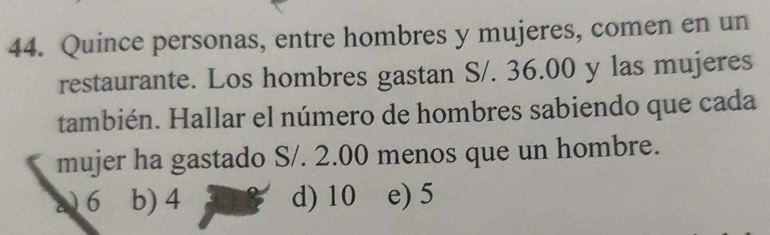 Quince personas, entre hombres y mujeres, comen en un
restaurante. Los hombres gastan S/. 36.00 y las mujeres
también. Hallar el número de hombres sabiendo que cada
mujer ha gastado S/. 2.00 menos que un hombre.
6 b) 4 d) 10 e) 5