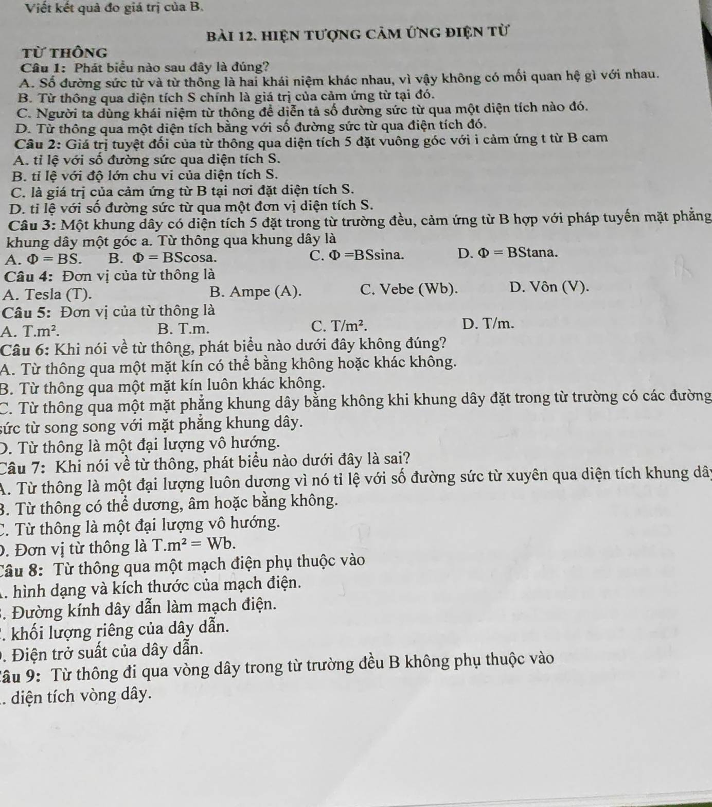 Viết kết quả đo giá trị của B.
bài 12. Hiện tượng cảm ứng điện tử
từ thông
Câu 1: Phát biểu nào sau đây là đúng?
A. Số đường sức từ và từ thông là hai khái niệm khác nhau, vì vậy không có mối quan hệ gì với nhau.
B. Từ thông qua diện tích S chính là giá trị của cảm ứng từ tại đó.
C. Người ta dùng khái niệm từ thông đề diễn tả số đường sức từ qua một diện tích nào đó.
D. Từ thông qua một diện tích bằng với số đường sức từ qua điện tích đó.
Câu 2: Giá trị tuyệt đối của từ thông qua diện tích 5 đặt vuông góc với i cảm ứng t từ B cam
A. tỉ lệ với số đường sức qua diện tích S.
B. tỉ lệ với độ lớn chu vi của diện tích S.
C. là giá trị của cảm ứng từ B tại nơi đặt diện tích S.
D. tỉ lệ với số đường sức từ qua một đơn vị diện tích S.
Câu 3: Một khung dây có diện tích 5 đặt trong từ trường đều, cảm ứng từ B hợp với pháp tuyến mặt phẳng
khung dây một góc a. Từ thông qua khung dây là
A. Phi =BS. B. Phi =BScos a. C. Phi =BS sina. D. Phi =BS Stana.
Câu 4: Đơn vị của từ thông là
A. Tesla (T). B. Ampe (A). C. Vebe (Wb). D. Vôn (V).
Câu 5: Đơn vị của từ thông là
A. T.m^2. B. T.m. C. T/m^2. D. T/m.
Câu 6: Khi nói về từ thông, phát biểu nào dưới đây không đúng?
A. Từ thông qua một mặt kín có thể bằng không hoặc khác không.
B. Từ thông qua một mặt kín luôn khác không.
C. Từ thông qua một mặt phẳng khung dây bằng không khi khung dây đặt trong từ trường có các đường
tức từ song song với mặt phẳng khung dây.
D. Từ thông là một đại lượng vô hướng.
Câu 7: Khi nói về từ thông, phát biểu nào dưới đây là sai?
A. Từ thông là một đại lượng luôn dương vì nó tỉ lệ với số đường sức từ xuyên qua diện tích khung dây
3. Từ thông có thể dương, âm hoặc bằng không.
C. Từ thông là một đại lượng vô hướng.
0. Đơn vị từ thông là T.m^2=Wb.
Câu 8: Từ thông qua một mạch điện phụ thuộc vào
A. hình dạng và kích thước của mạch điện.
3. Đường kính dây dẫn làm mạch điện.
2. khối lượng riêng của dây dẫn.
9. Điện trở suất của dây dẫn.
Tâu 9: Từ thông đi qua vòng dây trong từ trường đều B không phụ thuộc vào
. diện tích vòng dây.