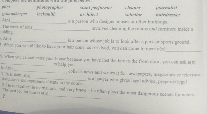 Complete the dermtions with the jobs below.
pilot photographer stunt performer cleaner journalist
groundkeeper locksmith architect solicitor hairdresser
A(n) _ is a person who designs houses or other buildings.
. The work of a(n) _involves cleaning the rooms and furniture inside a
uilding
A(n)
_is a person whose job is to look after a park or sports ground.
_
4. When you would like to have your hair done, cut or dyed, you can come to meet a(n.
_
5. When you cannot enter your house because you have lost the key to the front door, you can ask a(n)
to help you.
_
6. A(n)
collects news and writes it for newspapers, magazines or television
7. In Britain, a(n) documents and represents clients in the courts.
is a lawyer who gives legal advice, prepares legal
8 He is excellent in martial arts, and very brave - he often plays the most dangerous scenes for actors.
The best job for him is a(n)
2
_
.