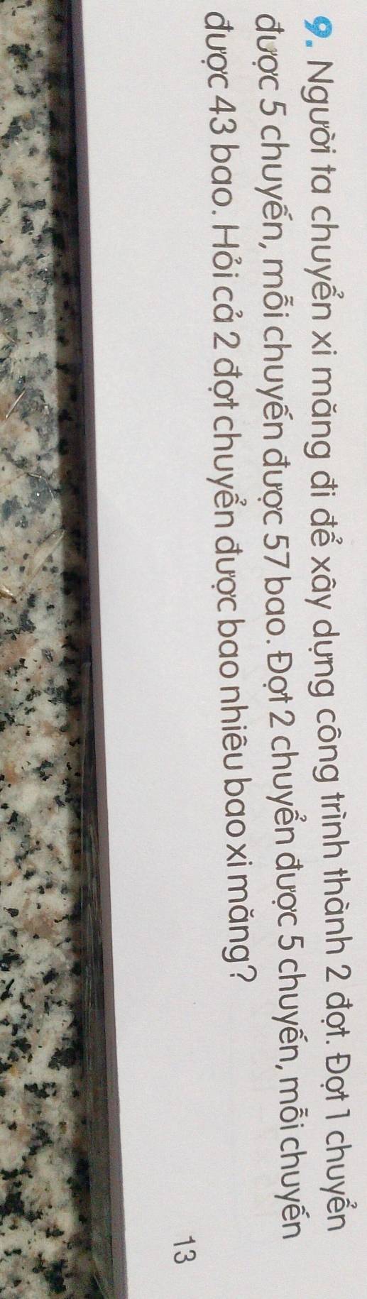Người ta chuyển xi măng đi để xây dựng công trình thành 2 đợt. Đợt 1 chuyển 
được 5 chuyến, mỗi chuyến được 57 bao. Đợt 2 chuyển được 5 chuyến, mỗi chuyến 
được 43 bao. Hỏi cả 2 đợt chuyển được bao nhiêu bao xi măng? 
13