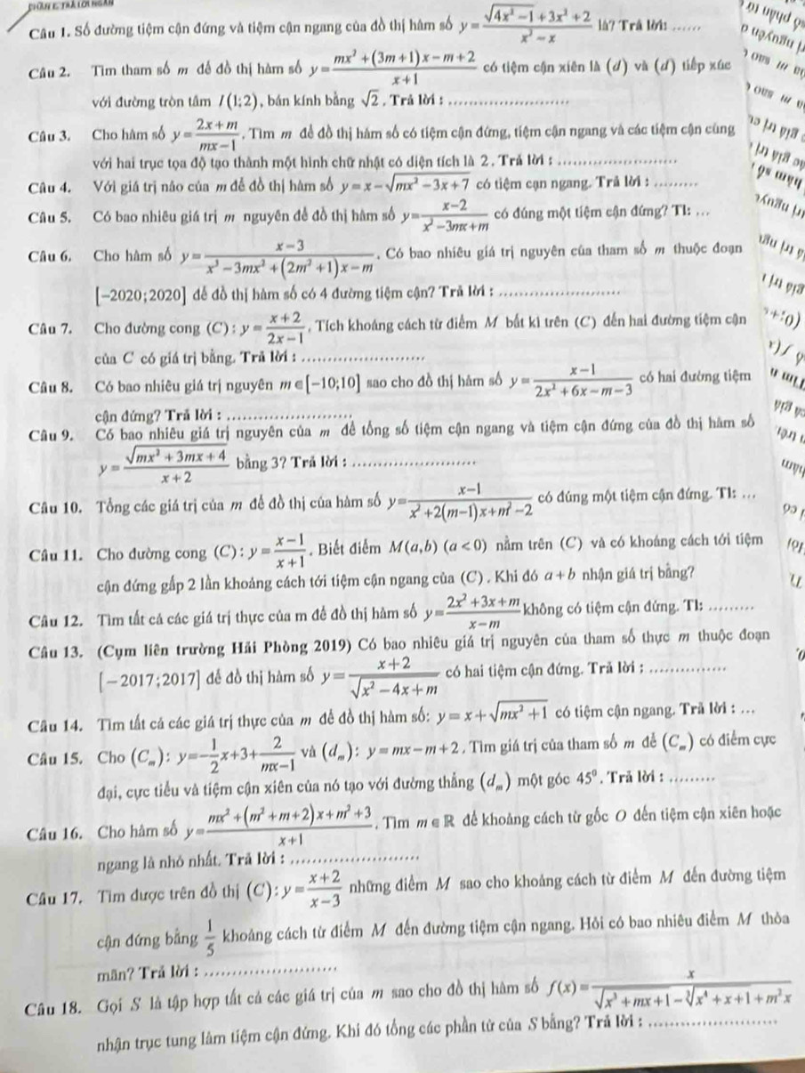 ω  uud ọ
Câu 1. Số đường tiệm cận đứng và tiệm cận ngang của đồ thị hâm số y= (sqrt(4x^2-1)+3x^2+2)/x^2-x  là? Trả lời .... p uən8u j.   OVS 1 e
Câu 2. Tìm tham số m đế đồ thị hàm số y= (mx^2+(3m+1)x-m+2)/x+1  có tiệm cận xiên là (d) và (d) tiếp xúc
ous w v
với đường tròn tâm I(1:2) , bán kính bằng sqrt(2). Trå lời : . . .
Câu 3. Cho hàm số y= (2x+m)/mx-1 . Tìm m đề đồ thị hám số có tiệm cận đứng, tiệm cận ngang và các tiệm cận cùng
t     
với hai trục tọa độ tạo thành một hình chữ nhật có diện tích là 2. Trả lời :_
yịa sự
?° '?4
Câu 4. Với giá trị não của m đễ đồ thị hàm số y=x-sqrt(mx^2-3x+7) có tiệm cạn ngang. Trå lời : .......
¬n3u µ
Câu 5. Có bao nhiêu giá trị m nguyên đề đồ thị hâm số y= (x-2)/x^2-3mx+m  có đúng một tiệm cận đứng? Tl: ...
Câu 6. Cho hàm số y= (x-3)/x^3-3mx^2+(2m^2+1)x-m .  Có bao nhiêu giá trị nguyên của tham số m thuộc đoạn
3u |µ y
[-2020;2020] để đồ thị hàm số có 4 đường tiệm cận? Trã lời : .......
4 9a
Câu 7. Cho đường cong (C) : y= (x+2)/2x-1  , Tích khoáng cách từ điểm M bất kì trên (C) đến hai đường tiệm cận +:o)
của C có giá trị bằng. Trã lời : .._
r) / g
Câu 8. Có bao nhiêu giá trị nguyên m e [-10;10] sao cho đồ thị hàm số y= (x-1)/2x^2+6x-m-3  có hai đường tiệm ' '.
cận đứng? Trã lời :
y3 v
Câu 9. Có bao nhiêu giá trị nguyên của m đề tổng số tiệm cận ngang và tiệm cận đứng của đồ thị hàm số
1 9 1
y= (sqrt(mx^2+3mx+4))/x+2  bằng 3? Trå lời :_
“y
Câu 10. Tổng các giá trị của m đề đồ thị của hàm số y= (x-1)/x^2+2(m-1)x+m^2-2  có đúng một tiệm cận đứng. T1: ...
9 
Câu 11. Cho đường cong (C): y= (x-1)/x+1 . Biết điểm M(a,b)(a<0) nằm trên (C) và có khoáng cách tới tiệm 191
cận đứng gấp 2 lần khoảng cách tới tiệm cận ngang của (C) . Khi đó a+b nhận giá trị bằng?
u
Câu 12. Tìm tất cả các giá trị thực của m đề đồ thị hàm số y= (2x^2+3x+m)/x-m  không có tiệm cận đứng. T1: …
Câu 13. (Cụm liên trường Hải Phòng 2019) Có bao nhiêu giá trị nguyên của tham số thực m thuộc đoạn
[-2017;2017] đế đồ thị hàm số y= (x+2)/sqrt(x^2-4x+m)  có hai tiệm cận đứng. Trả lời :_
Câu 14. Tìm tất cả các giá trị thực của m đề đồ thị hàm số: y=x+sqrt(mx^2+1) có tiệm cận ngang. Trã lời : ...
Câu 15. Cho (C_m):y=- 1/2 x+3+ 2/mx-1  và (d_m):y=mx-m+2.  Tìm giá trị của tham số m đễ (C_m) có điểm cực
đại, cực tiểu và tiệm cận xiên của nó tạo với đường thẳng (d_m) một góc 45°. Trả lời :_
Câu 16. Cho hàm số y= (mx^2+(m^2+m+2)x+m^2+3)/x+1 . Tìm m∈ R để khoảng cách từ gốc O đến tiệm cận xiên hoặc
ngang là nhỏ nhất. Trã lời :_
Câu 17. Tìm được trên đồ thị (C): y= (x+2)/x-3  những điểm M sao cho khoảng cách từ điểm Mỹ đến đường tiệm
cận dứng bằng  1/5  khoảng cách từ điểm M đến đường tiệm cận ngang. Hỏi có bao nhiêu điểm M thòa
mãn? Trả lời :
_
Câu 18. Gọi S là tập hợp tất cả các giá trị của m sao cho đồ thị hàm số f(x)= x/sqrt(x^3+mx+1)-sqrt[3](x^4+x+1)+m^2x 
nhận trục tung làm tiệm cận đứng. Khi đó tổng các phần từ của S bằng? Trã lời :_