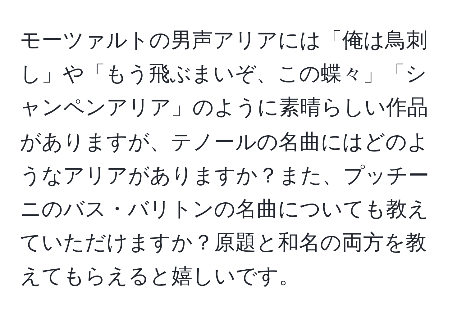 モーツァルトの男声アリアには「俺は鳥刺し」や「もう飛ぶまいぞ、この蝶々」「シャンペンアリア」のように素晴らしい作品がありますが、テノールの名曲にはどのようなアリアがありますか？また、プッチーニのバス・バリトンの名曲についても教えていただけますか？原題と和名の両方を教えてもらえると嬉しいです。