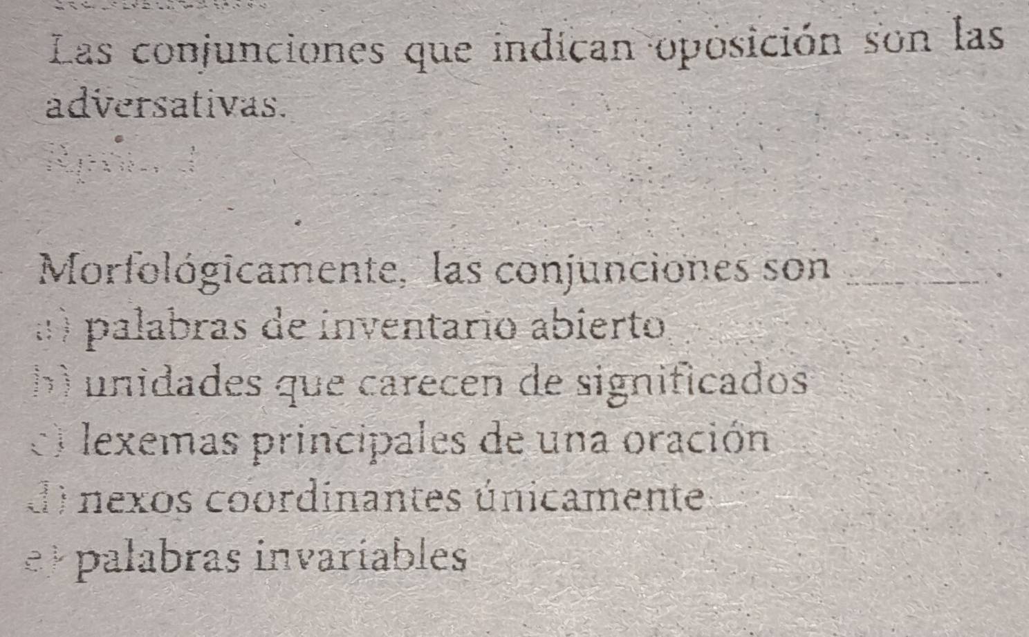 Las conjunciones que indican oposición son las
adversativas.
Morfológicamente, las conjunciones son_
:) palabras de inventario abierto
b) unidades que carecen de significados
e) lexemas principales de una oración
d) nexos coordinantes únicamente
e palabras invaríables